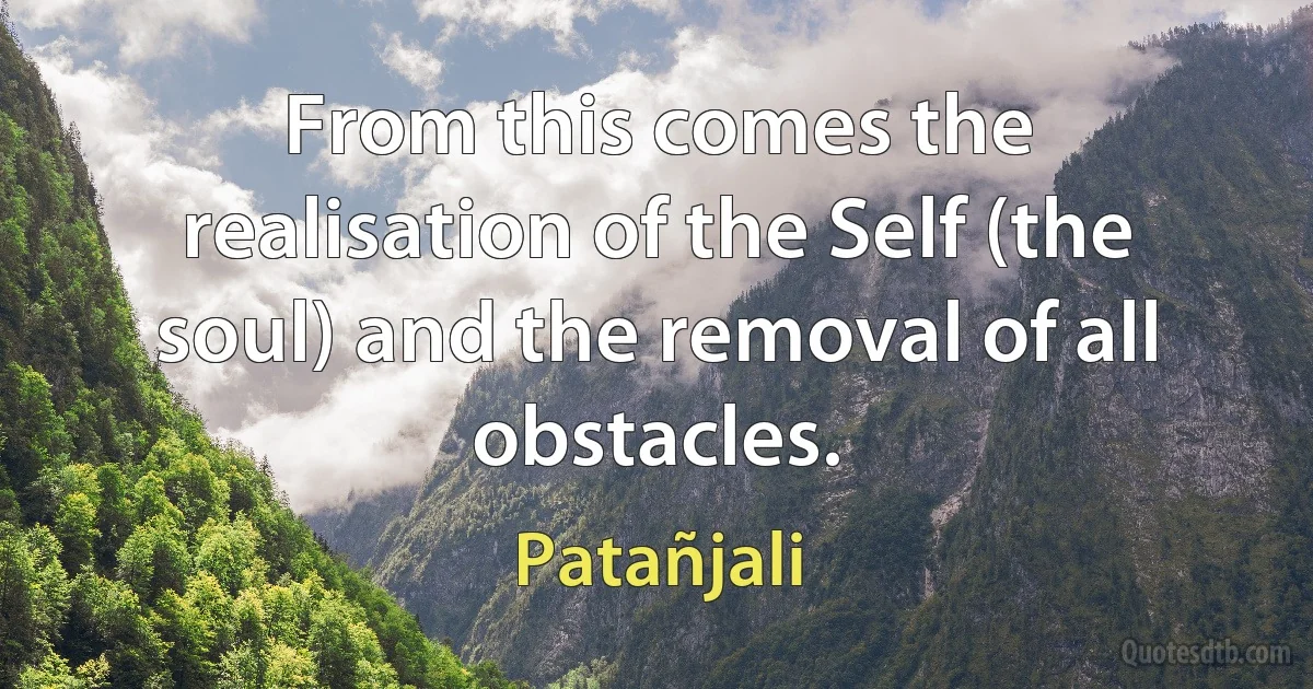 From this comes the realisation of the Self (the soul) and the removal of all obstacles. (Patañjali)