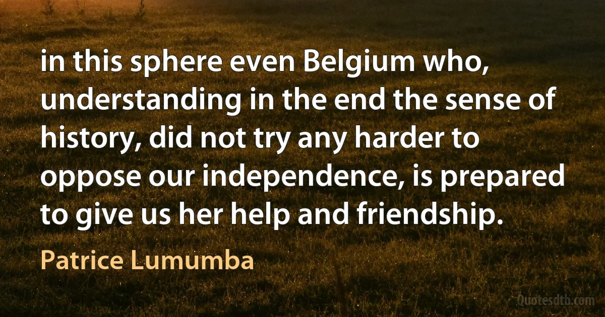 in this sphere even Belgium who, understanding in the end the sense of history, did not try any harder to oppose our independence, is prepared to give us her help and friendship. (Patrice Lumumba)