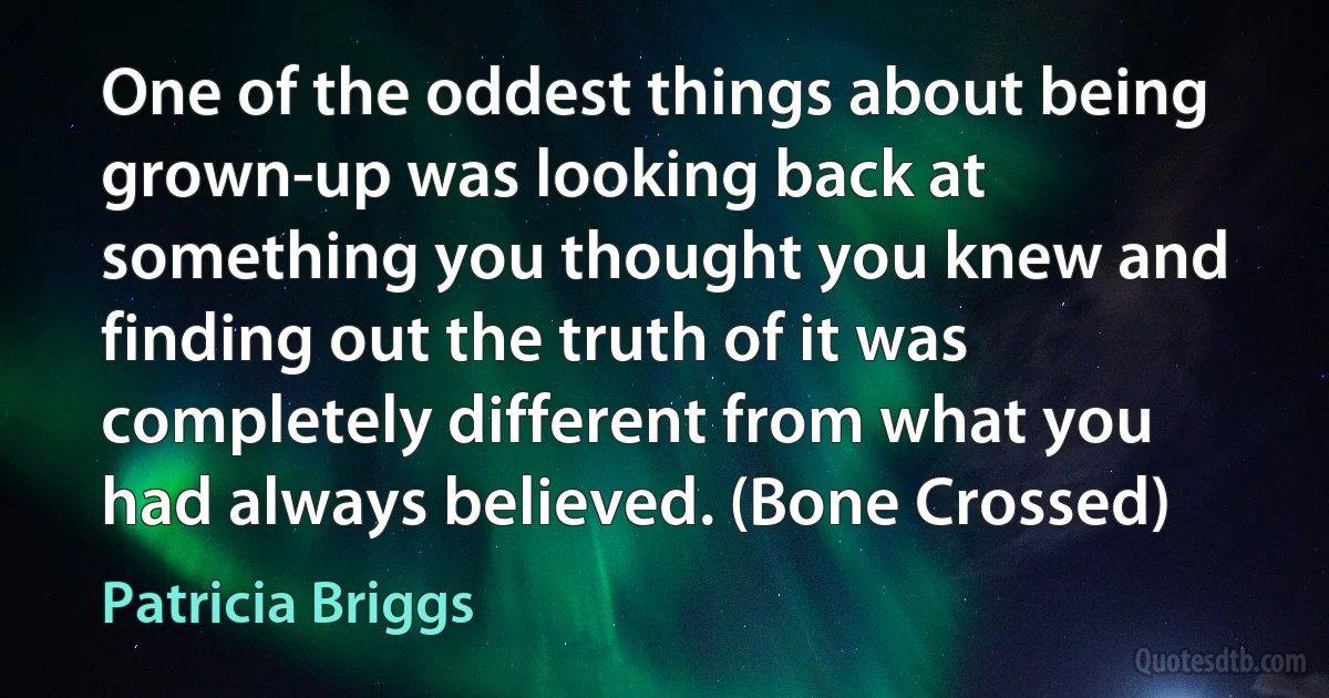 One of the oddest things about being grown-up was looking back at something you thought you knew and finding out the truth of it was completely different from what you had always believed. (Bone Crossed) (Patricia Briggs)