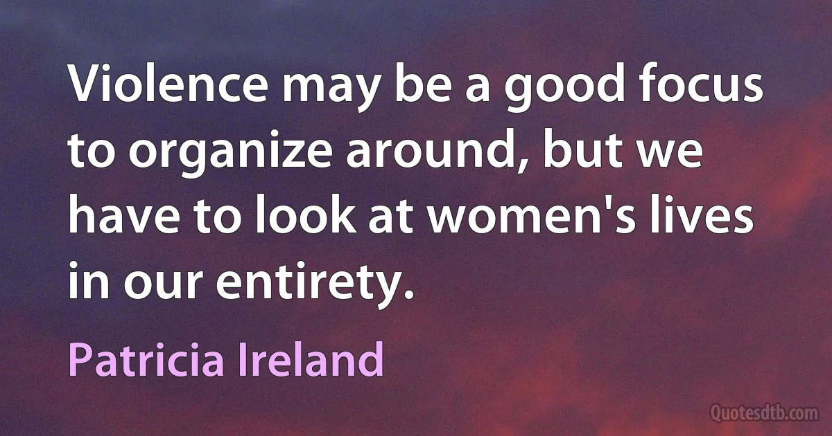 Violence may be a good focus to organize around, but we have to look at women's lives in our entirety. (Patricia Ireland)