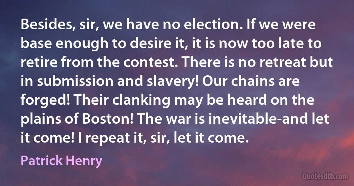 Besides, sir, we have no election. If we were base enough to desire it, it is now too late to retire from the contest. There is no retreat but in submission and slavery! Our chains are forged! Their clanking may be heard on the plains of Boston! The war is inevitable-and let it come! I repeat it, sir, let it come. (Patrick Henry)