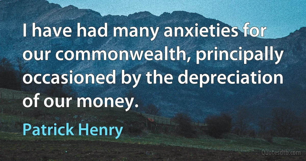 I have had many anxieties for our commonwealth, principally occasioned by the depreciation of our money. (Patrick Henry)