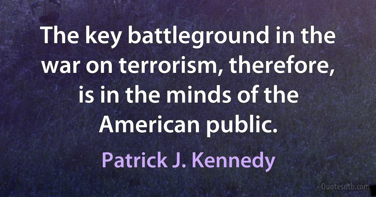 The key battleground in the war on terrorism, therefore, is in the minds of the American public. (Patrick J. Kennedy)