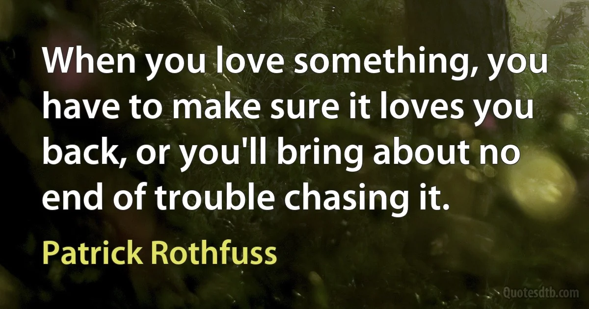 When you love something, you have to make sure it loves you back, or you'll bring about no end of trouble chasing it. (Patrick Rothfuss)