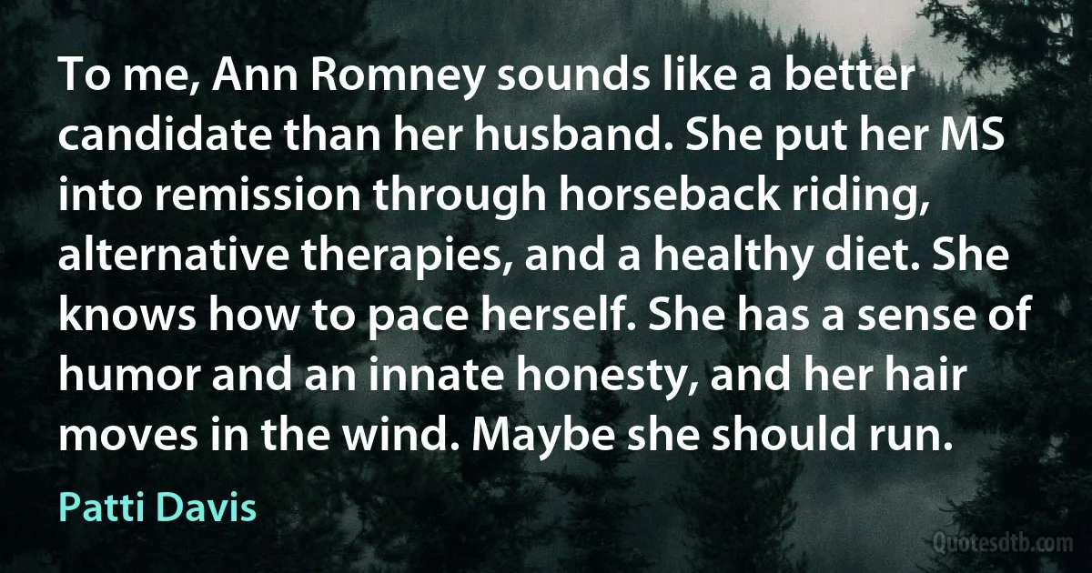 To me, Ann Romney sounds like a better candidate than her husband. She put her MS into remission through horseback riding, alternative therapies, and a healthy diet. She knows how to pace herself. She has a sense of humor and an innate honesty, and her hair moves in the wind. Maybe she should run. (Patti Davis)