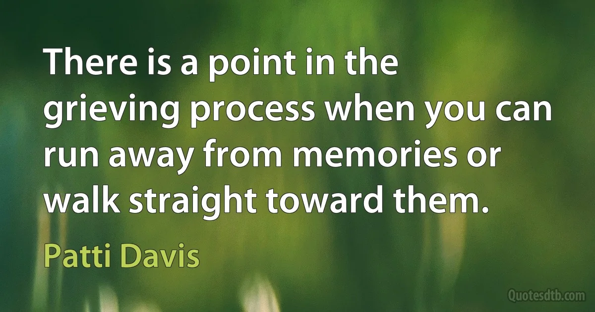 There is a point in the grieving process when you can run away from memories or walk straight toward them. (Patti Davis)