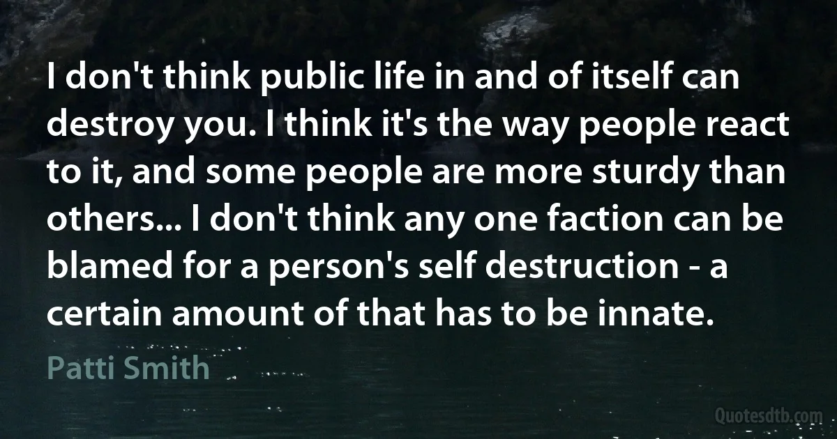 I don't think public life in and of itself can destroy you. I think it's the way people react to it, and some people are more sturdy than others... I don't think any one faction can be blamed for a person's self destruction - a certain amount of that has to be innate. (Patti Smith)