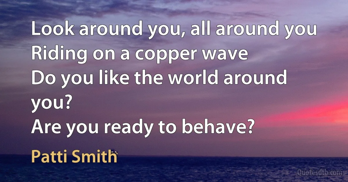 Look around you, all around you
Riding on a copper wave
Do you like the world around you?
Are you ready to behave? (Patti Smith)