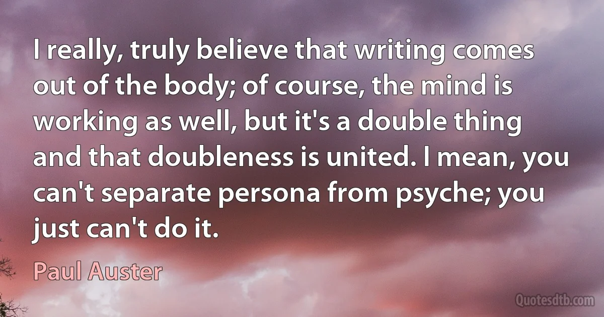 I really, truly believe that writing comes out of the body; of course, the mind is working as well, but it's a double thing and that doubleness is united. I mean, you can't separate persona from psyche; you just can't do it. (Paul Auster)