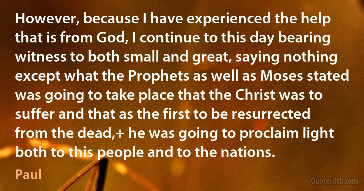 However, because I have experienced the help that is from God, I continue to this day bearing witness to both small and great, saying nothing except what the Prophets as well as Moses stated was going to take place that the Christ was to suffer and that as the first to be resurrected from the dead,+ he was going to proclaim light both to this people and to the nations. (Paul)