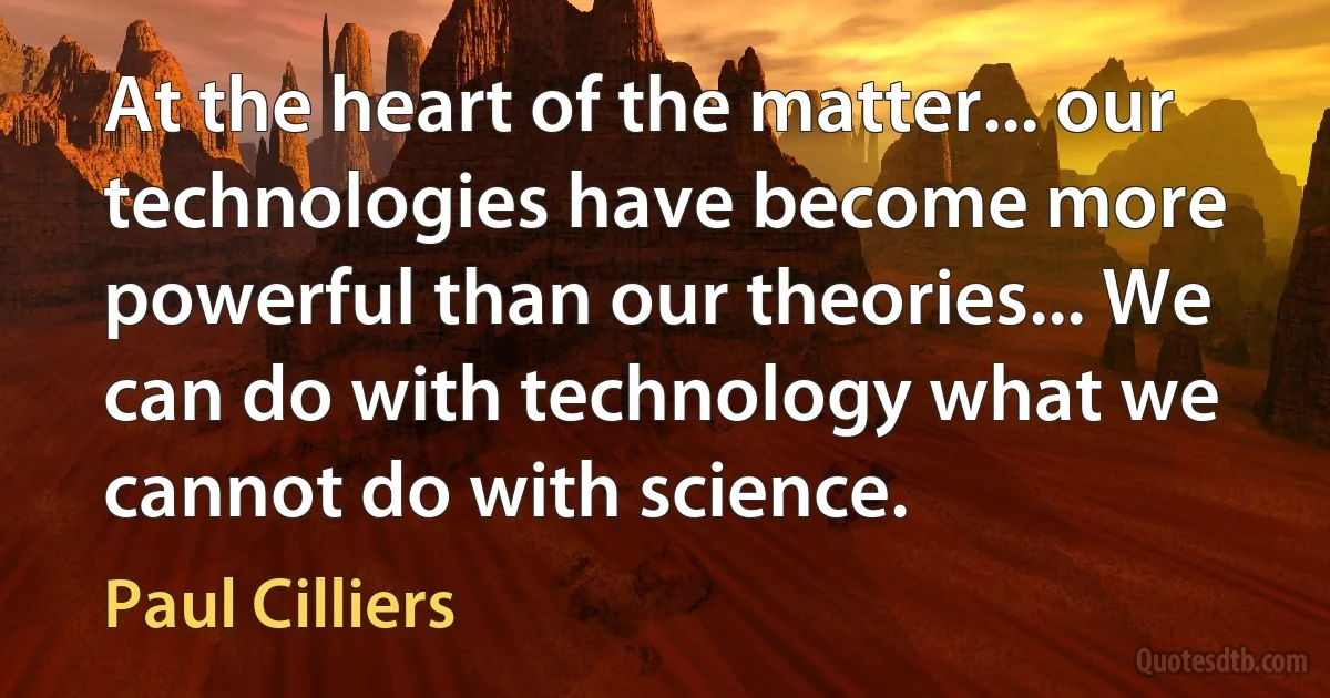 At the heart of the matter... our technologies have become more powerful than our theories... We can do with technology what we cannot do with science. (Paul Cilliers)