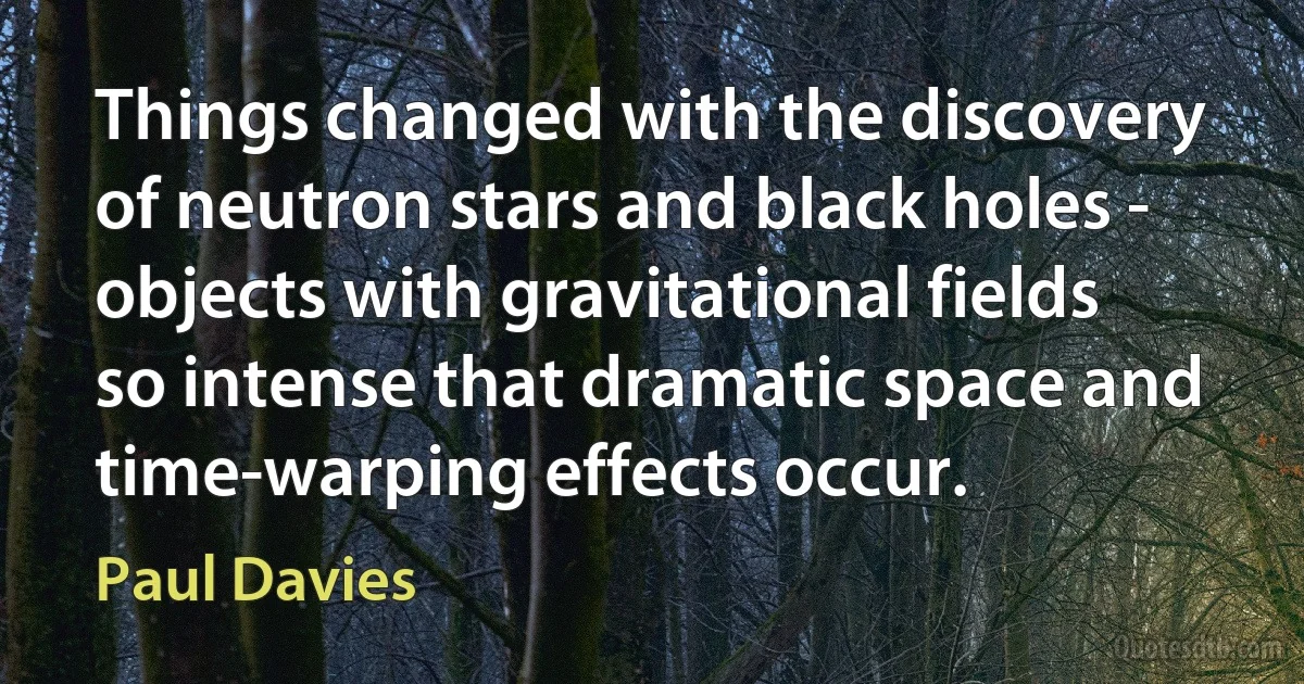 Things changed with the discovery of neutron stars and black holes - objects with gravitational fields so intense that dramatic space and time-warping effects occur. (Paul Davies)