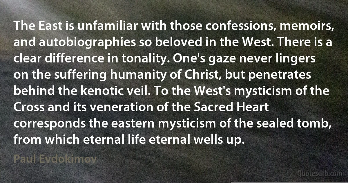 The East is unfamiliar with those confessions, memoirs, and autobiographies so beloved in the West. There is a clear difference in tonality. One's gaze never lingers on the suffering humanity of Christ, but penetrates behind the kenotic veil. To the West's mysticism of the Cross and its veneration of the Sacred Heart corresponds the eastern mysticism of the sealed tomb, from which eternal life eternal wells up. (Paul Evdokimov)