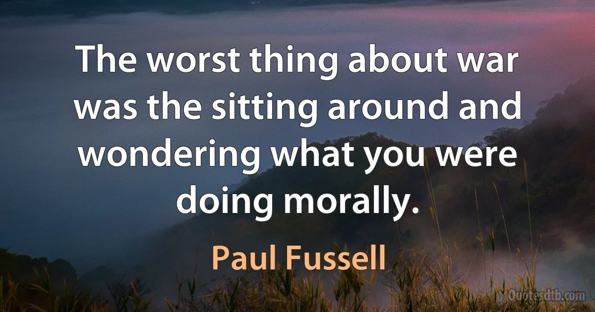 The worst thing about war was the sitting around and wondering what you were doing morally. (Paul Fussell)