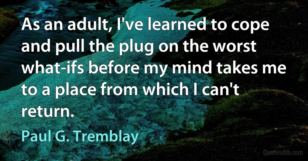 As an adult, I've learned to cope and pull the plug on the worst what-ifs before my mind takes me to a place from which I can't return. (Paul G. Tremblay)