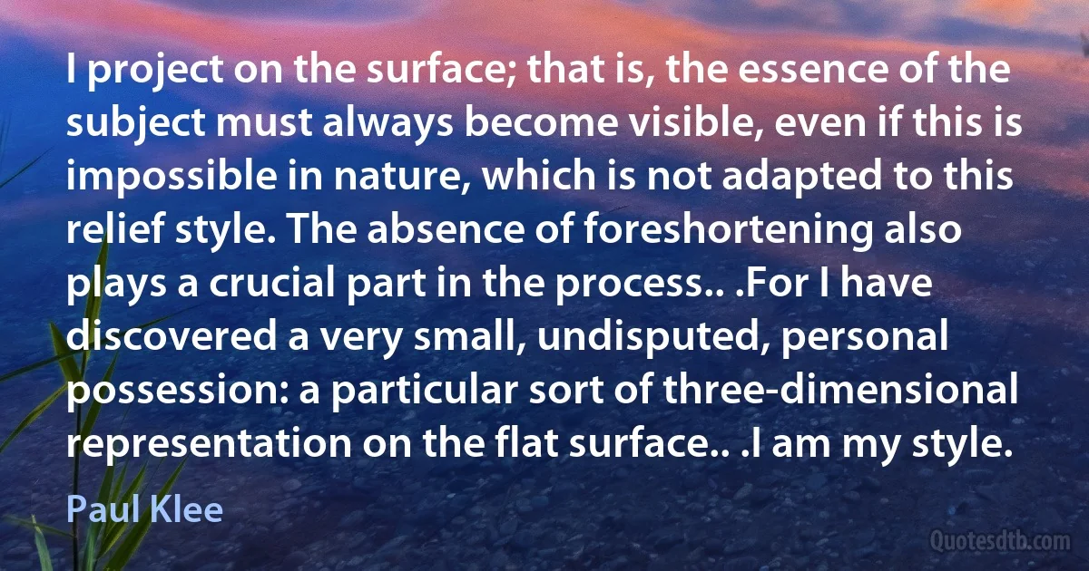 I project on the surface; that is, the essence of the subject must always become visible, even if this is impossible in nature, which is not adapted to this relief style. The absence of foreshortening also plays a crucial part in the process.. .For I have discovered a very small, undisputed, personal possession: a particular sort of three-dimensional representation on the flat surface.. .I am my style. (Paul Klee)