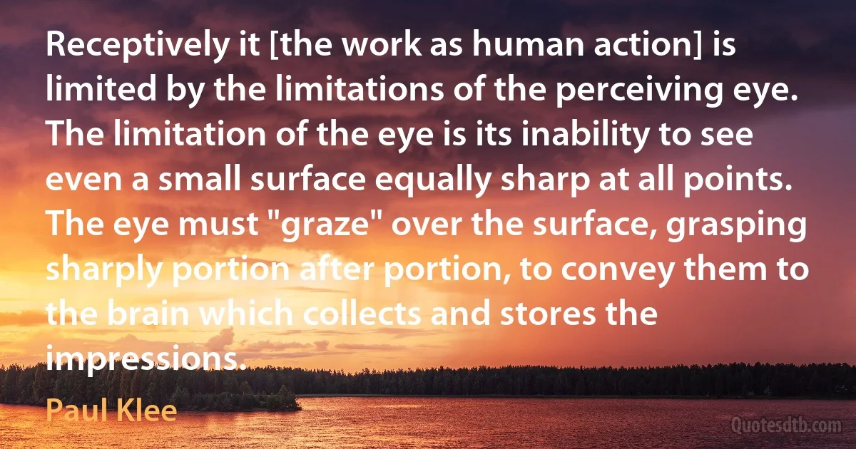 Receptively it [the work as human action] is limited by the limitations of the perceiving eye. The limitation of the eye is its inability to see even a small surface equally sharp at all points. The eye must "graze" over the surface, grasping sharply portion after portion, to convey them to the brain which collects and stores the impressions. (Paul Klee)