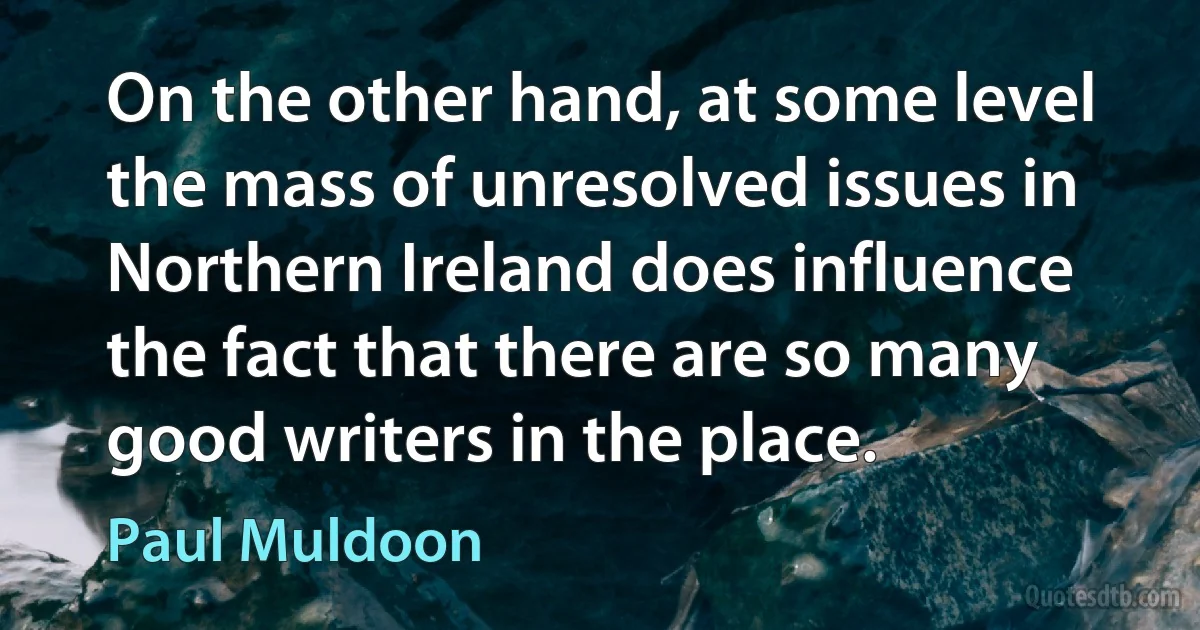 On the other hand, at some level the mass of unresolved issues in Northern Ireland does influence the fact that there are so many good writers in the place. (Paul Muldoon)