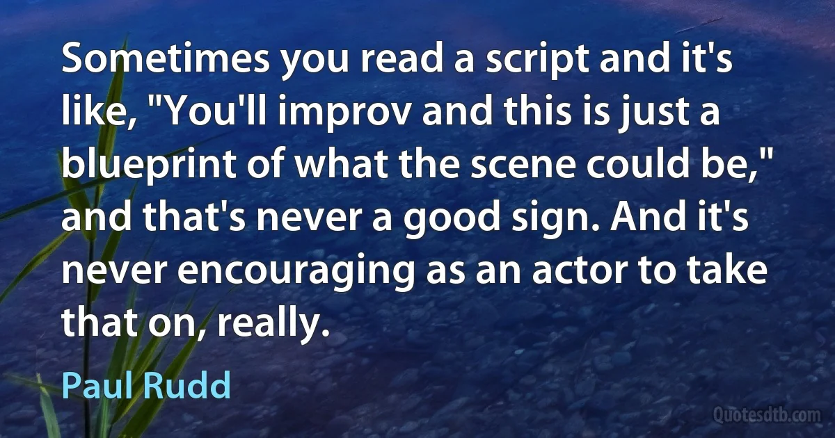 Sometimes you read a script and it's like, "You'll improv and this is just a blueprint of what the scene could be," and that's never a good sign. And it's never encouraging as an actor to take that on, really. (Paul Rudd)