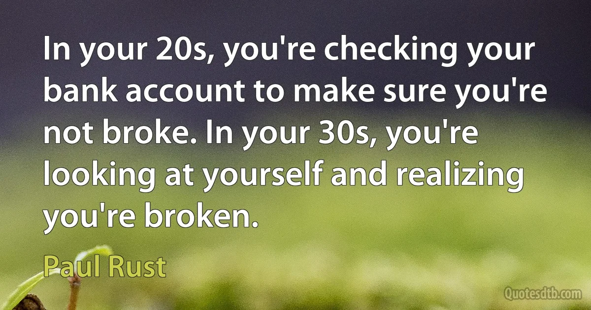 In your 20s, you're checking your bank account to make sure you're not broke. In your 30s, you're looking at yourself and realizing you're broken. (Paul Rust)