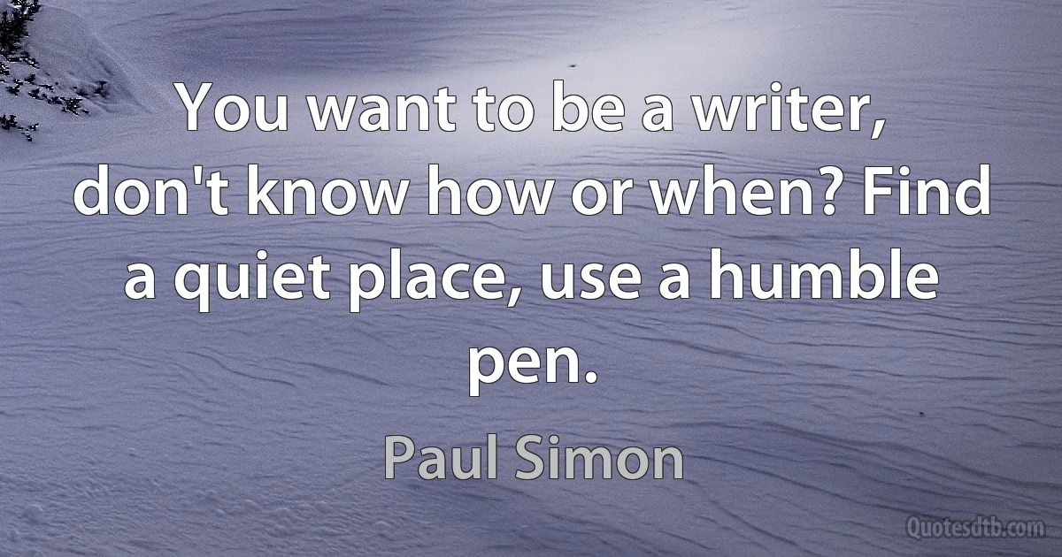 You want to be a writer, don't know how or when? Find a quiet place, use a humble pen. (Paul Simon)