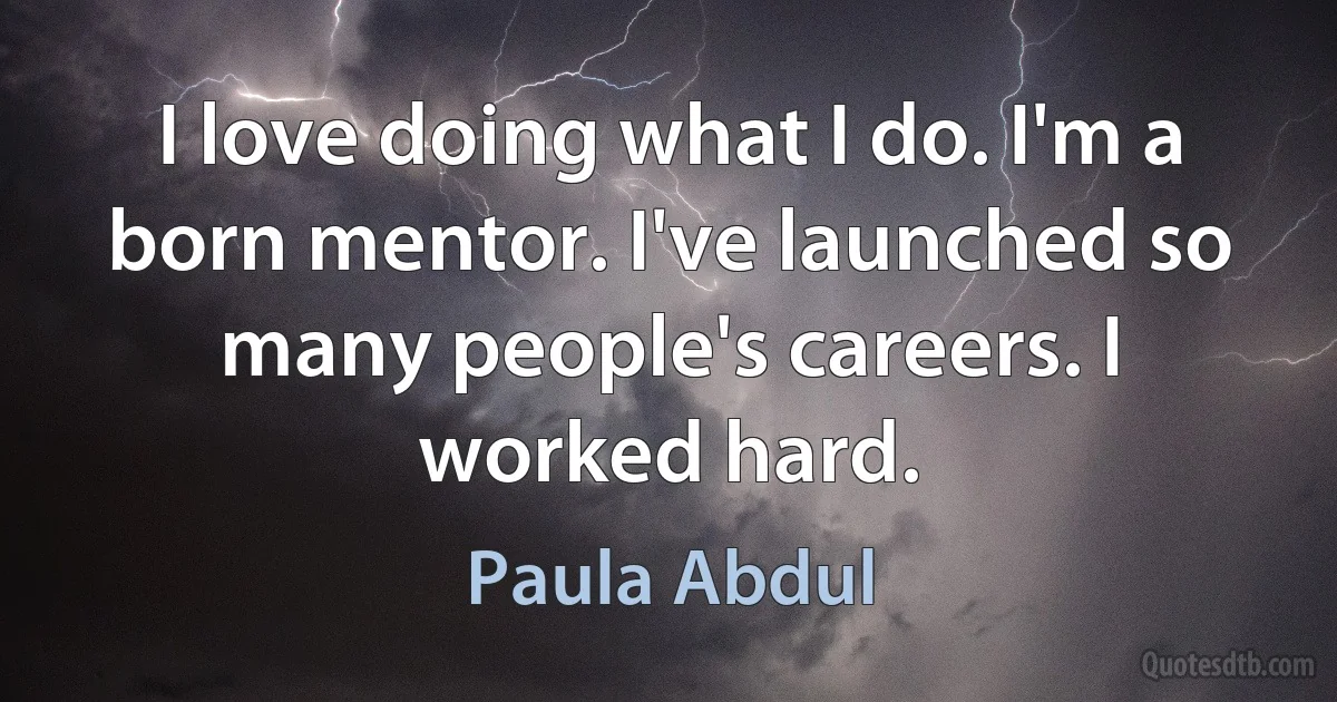 I love doing what I do. I'm a born mentor. I've launched so many people's careers. I worked hard. (Paula Abdul)