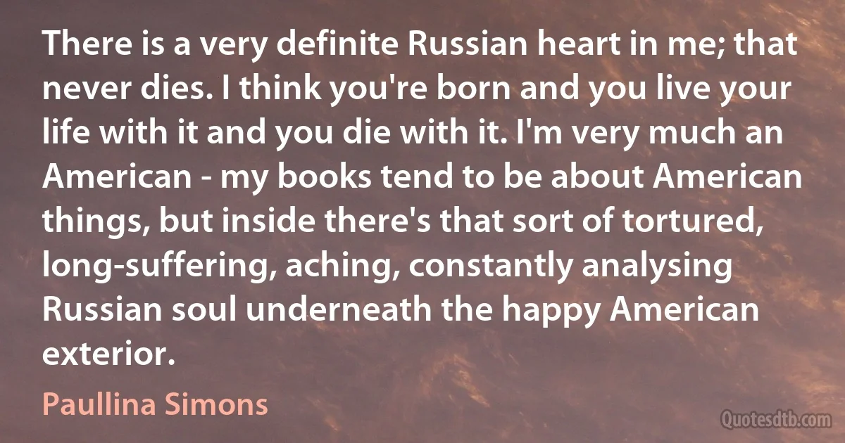 There is a very definite Russian heart in me; that never dies. I think you're born and you live your life with it and you die with it. I'm very much an American - my books tend to be about American things, but inside there's that sort of tortured, long-suffering, aching, constantly analysing Russian soul underneath the happy American exterior. (Paullina Simons)