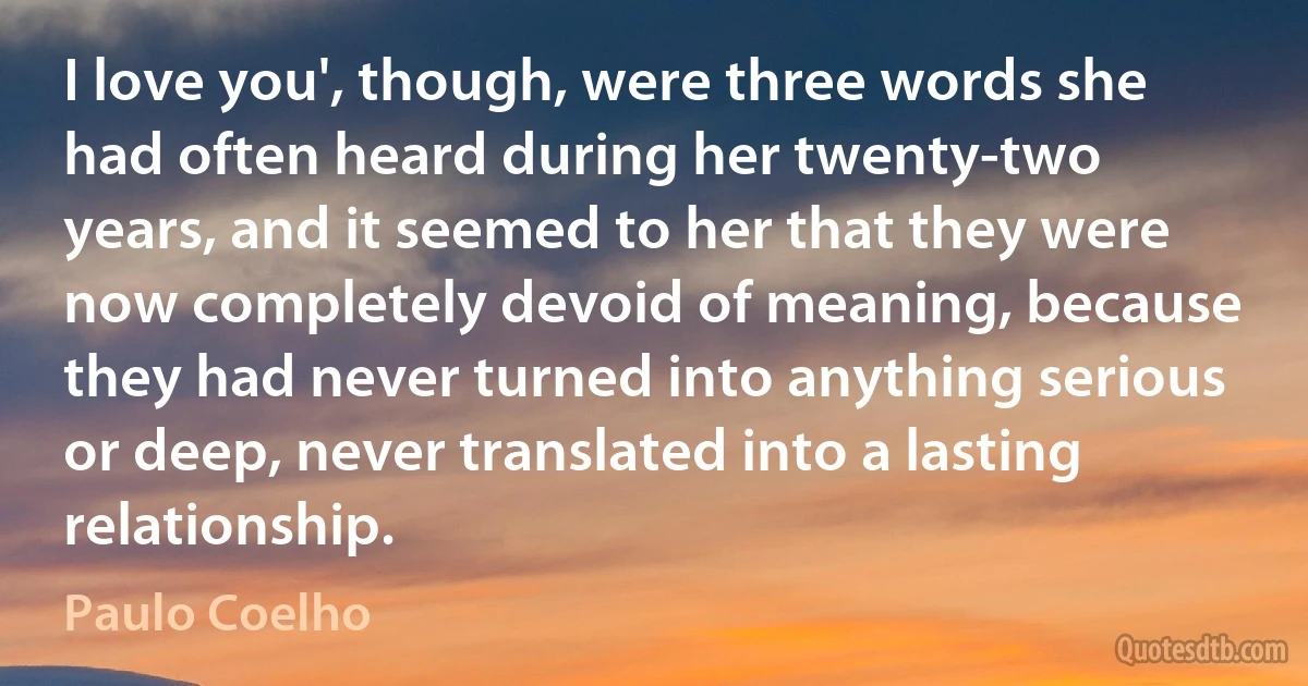 I love you', though, were three words she had often heard during her twenty-two years, and it seemed to her that they were now completely devoid of meaning, because they had never turned into anything serious or deep, never translated into a lasting relationship. (Paulo Coelho)