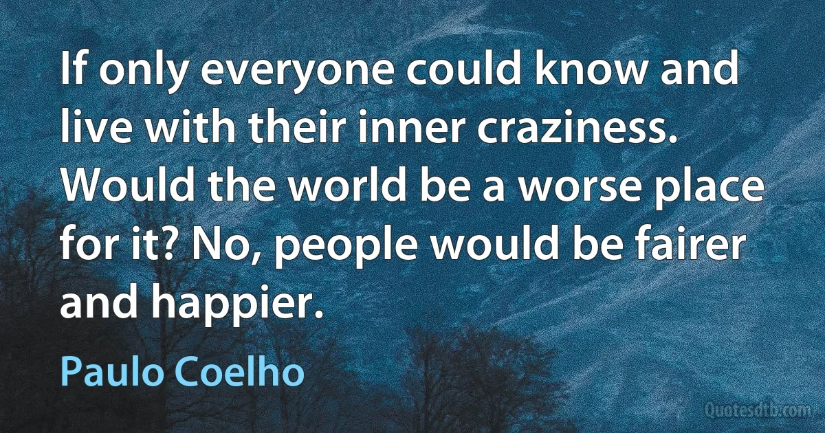 If only everyone could know and live with their inner craziness. Would the world be a worse place for it? No, people would be fairer and happier. (Paulo Coelho)