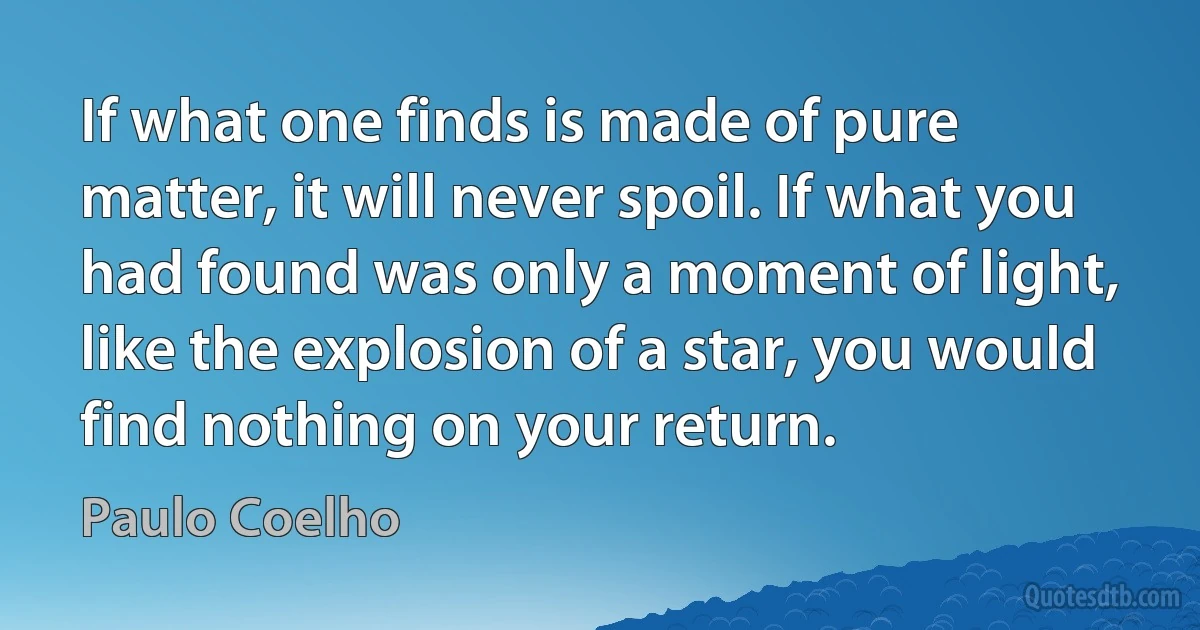 If what one finds is made of pure matter, it will never spoil. If what you had found was only a moment of light, like the explosion of a star, you would find nothing on your return. (Paulo Coelho)