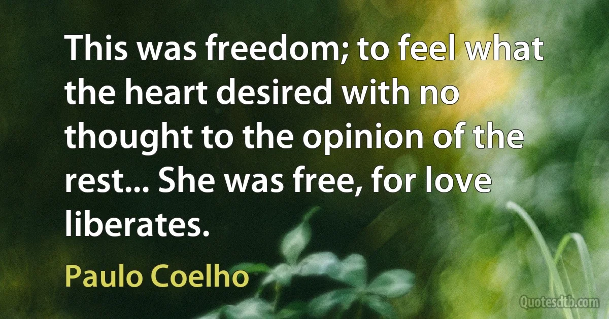 This was freedom; to feel what the heart desired with no thought to the opinion of the rest... She was free, for love liberates. (Paulo Coelho)