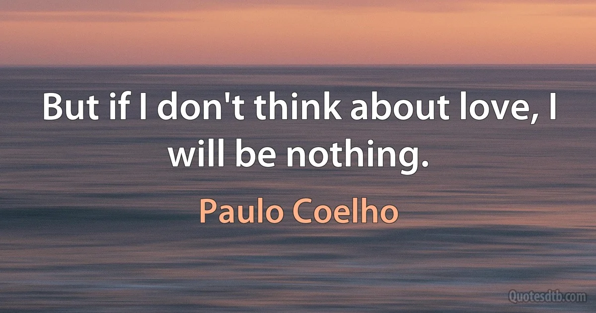 But if I don't think about love, I will be nothing. (Paulo Coelho)