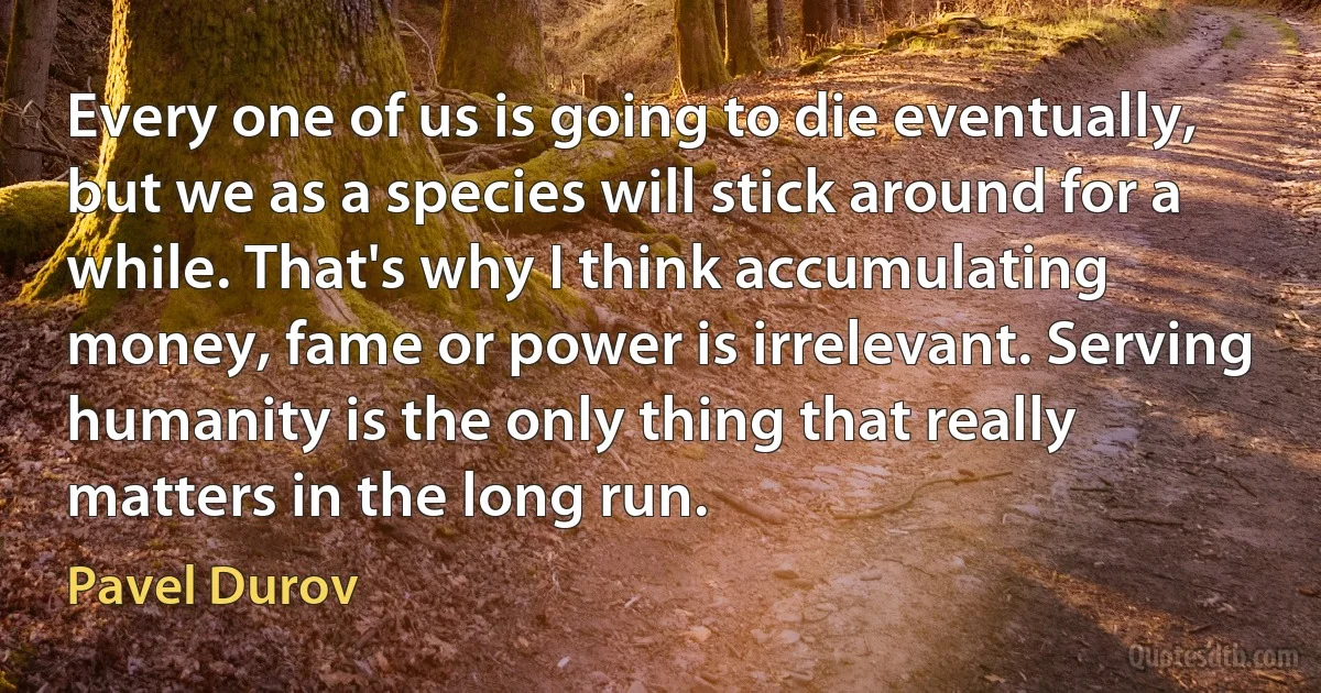 Every one of us is going to die eventually, but we as a species will stick around for a while. That's why I think accumulating money, fame or power is irrelevant. Serving humanity is the only thing that really matters in the long run. (Pavel Durov)