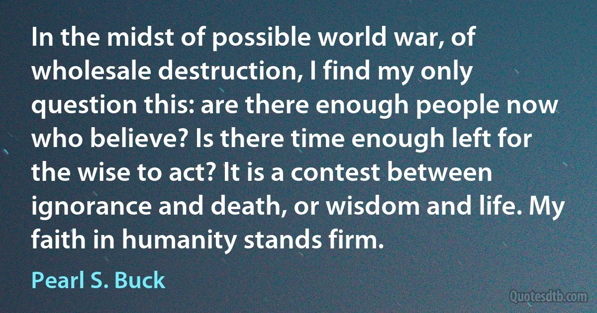 In the midst of possible world war, of wholesale destruction, I find my only question this: are there enough people now who believe? Is there time enough left for the wise to act? It is a contest between ignorance and death, or wisdom and life. My faith in humanity stands firm. (Pearl S. Buck)