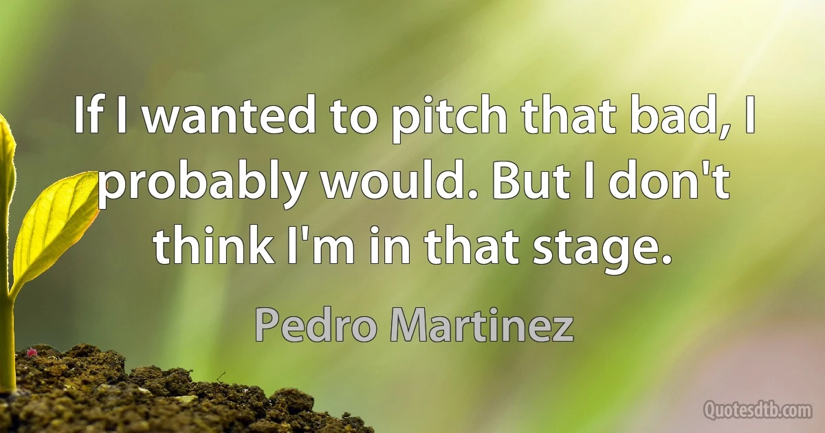 If I wanted to pitch that bad, I probably would. But I don't think I'm in that stage. (Pedro Martinez)