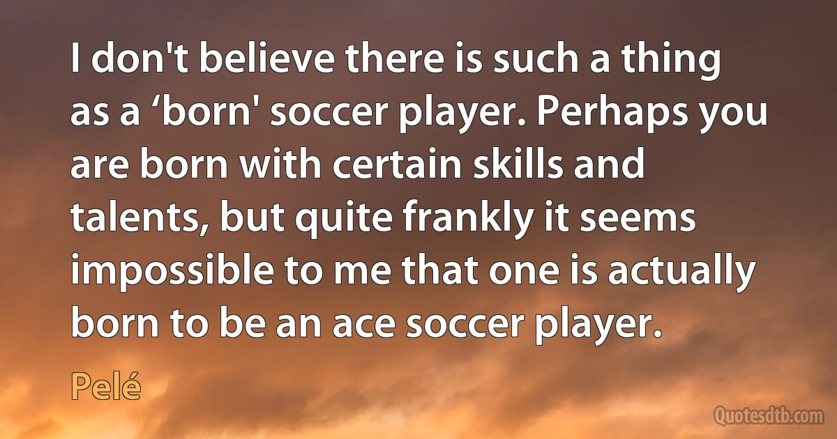 I don't believe there is such a thing as a ‘born' soccer player. Perhaps you are born with certain skills and talents, but quite frankly it seems impossible to me that one is actually born to be an ace soccer player. (Pelé)