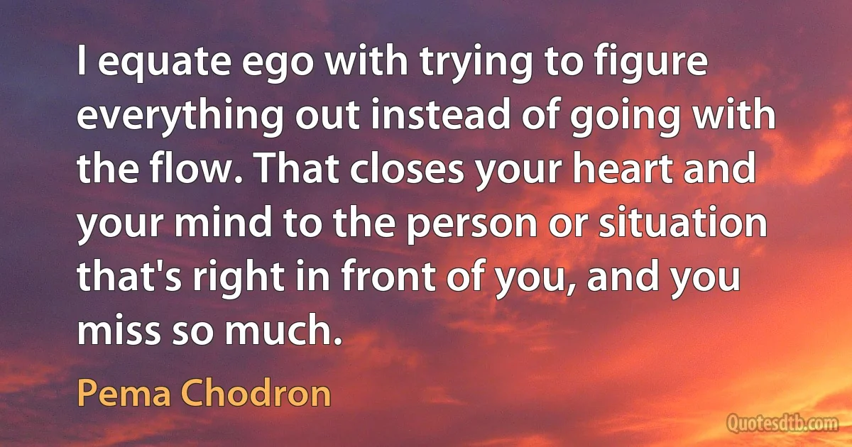 I equate ego with trying to figure everything out instead of going with the flow. That closes your heart and your mind to the person or situation that's right in front of you, and you miss so much. (Pema Chodron)