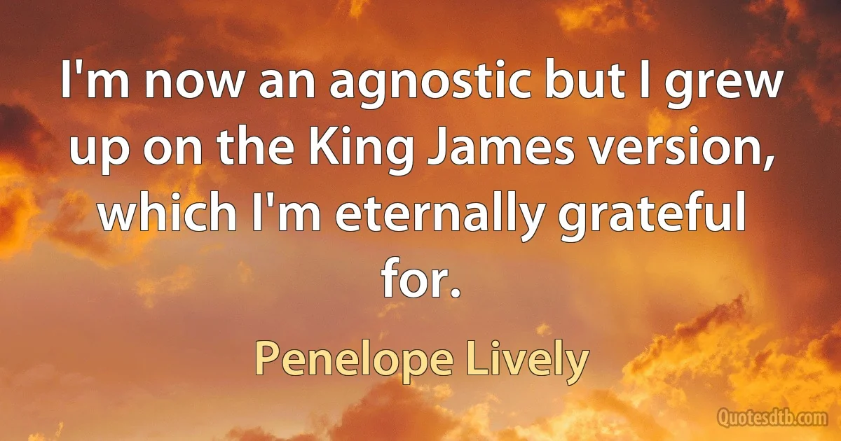 I'm now an agnostic but I grew up on the King James version, which I'm eternally grateful for. (Penelope Lively)