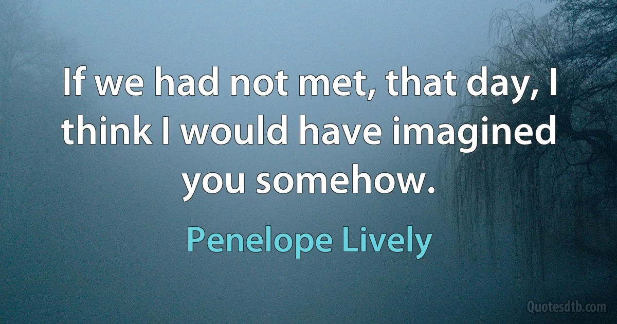 If we had not met, that day, I think I would have imagined you somehow. (Penelope Lively)