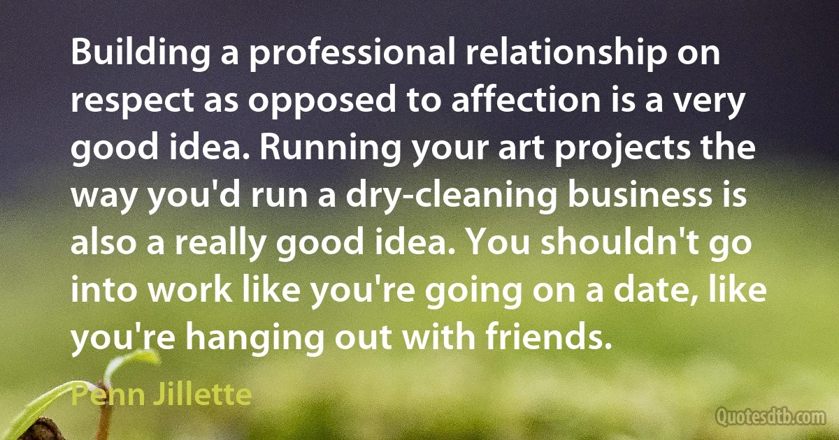 Building a professional relationship on respect as opposed to affection is a very good idea. Running your art projects the way you'd run a dry-cleaning business is also a really good idea. You shouldn't go into work like you're going on a date, like you're hanging out with friends. (Penn Jillette)