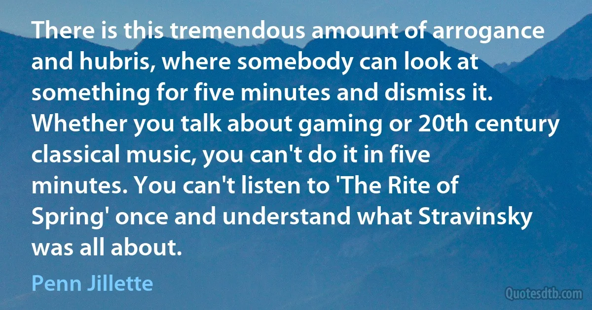 There is this tremendous amount of arrogance and hubris, where somebody can look at something for five minutes and dismiss it. Whether you talk about gaming or 20th century classical music, you can't do it in five minutes. You can't listen to 'The Rite of Spring' once and understand what Stravinsky was all about. (Penn Jillette)