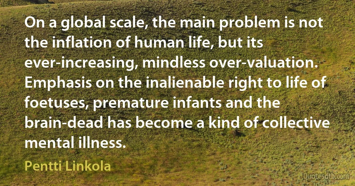 On a global scale, the main problem is not the inflation of human life, but its ever-increasing, mindless over-valuation. Emphasis on the inalienable right to life of foetuses, premature infants and the brain-dead has become a kind of collective mental illness. (Pentti Linkola)