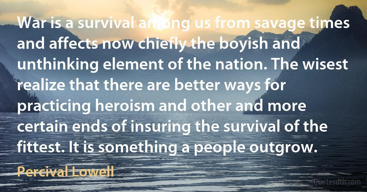 War is a survival among us from savage times and affects now chiefly the boyish and unthinking element of the nation. The wisest realize that there are better ways for practicing heroism and other and more certain ends of insuring the survival of the fittest. It is something a people outgrow. (Percival Lowell)