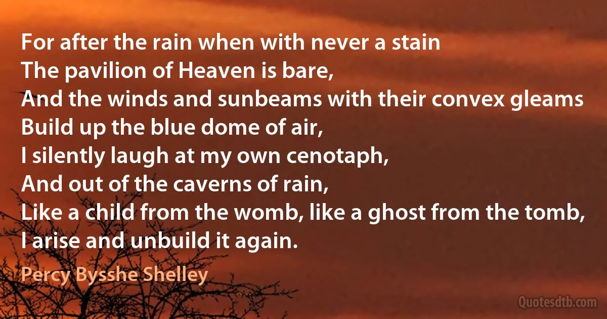 For after the rain when with never a stain
The pavilion of Heaven is bare,
And the winds and sunbeams with their convex gleams
Build up the blue dome of air,
I silently laugh at my own cenotaph,
And out of the caverns of rain,
Like a child from the womb, like a ghost from the tomb,
I arise and unbuild it again. (Percy Bysshe Shelley)