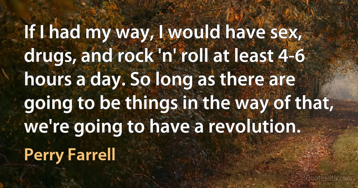 If I had my way, I would have sex, drugs, and rock 'n' roll at least 4-6 hours a day. So long as there are going to be things in the way of that, we're going to have a revolution. (Perry Farrell)