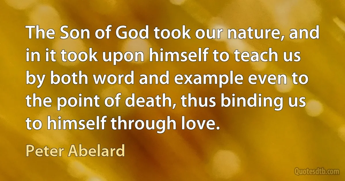 The Son of God took our nature, and in it took upon himself to teach us by both word and example even to the point of death, thus binding us to himself through love. (Peter Abelard)