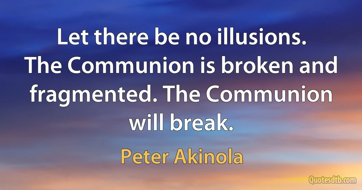 Let there be no illusions. The Communion is broken and fragmented. The Communion will break. (Peter Akinola)