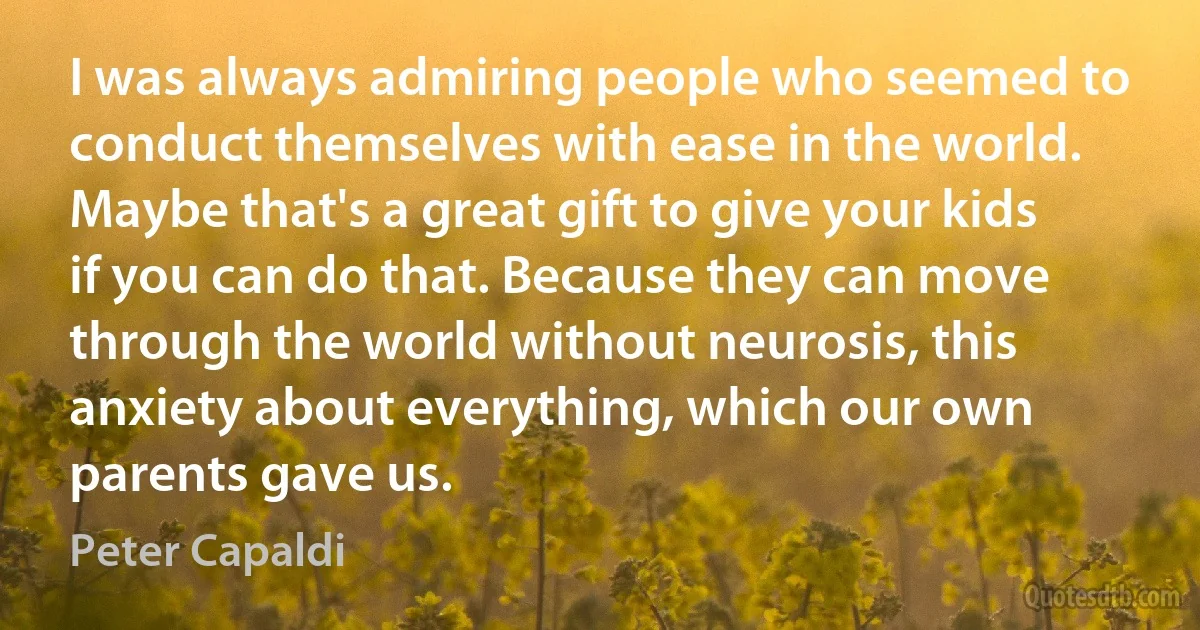 I was always admiring people who seemed to conduct themselves with ease in the world. Maybe that's a great gift to give your kids if you can do that. Because they can move through the world without neurosis, this anxiety about everything, which our own parents gave us. (Peter Capaldi)