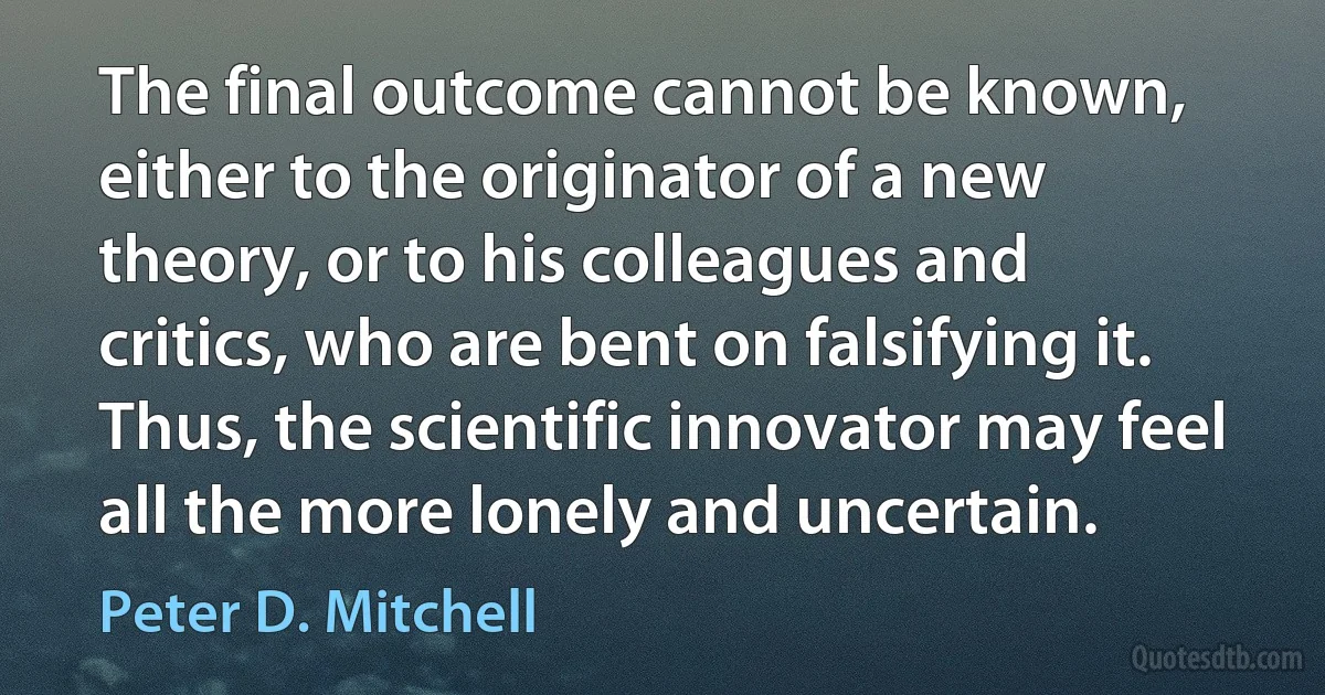 The final outcome cannot be known, either to the originator of a new theory, or to his colleagues and critics, who are bent on falsifying it. Thus, the scientific innovator may feel all the more lonely and uncertain. (Peter D. Mitchell)