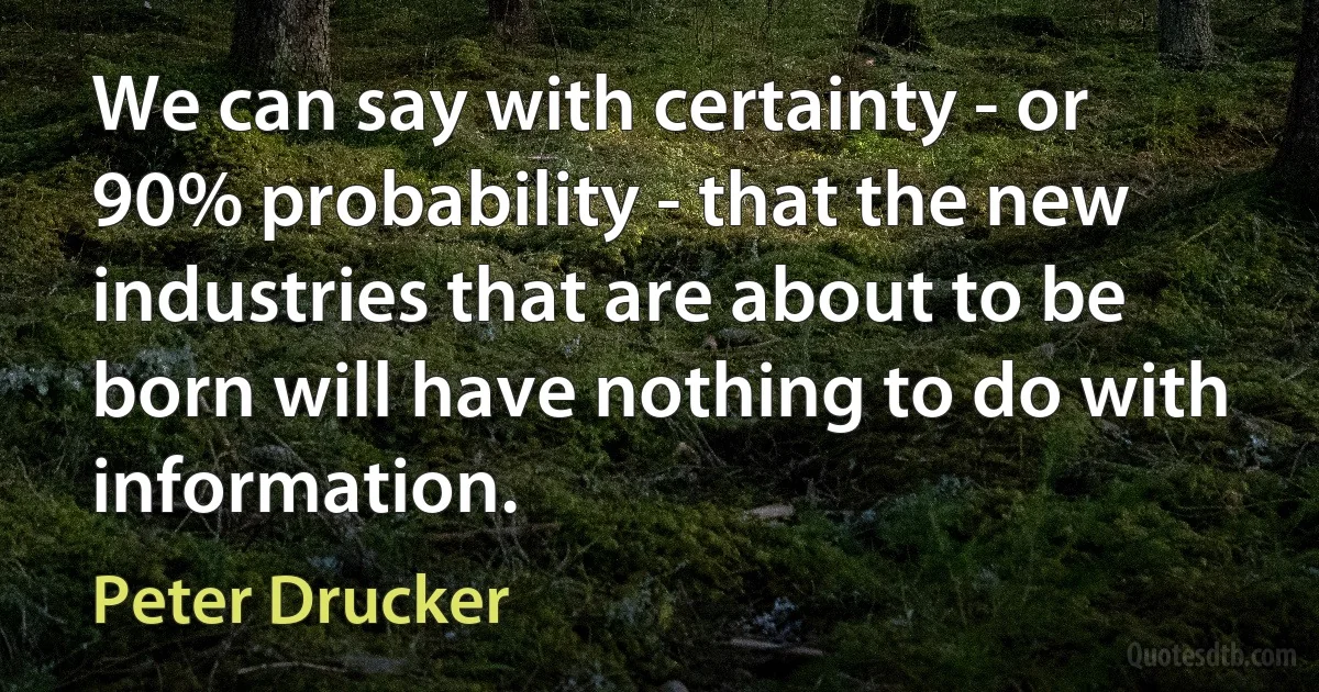 We can say with certainty - or 90% probability - that the new industries that are about to be born will have nothing to do with information. (Peter Drucker)